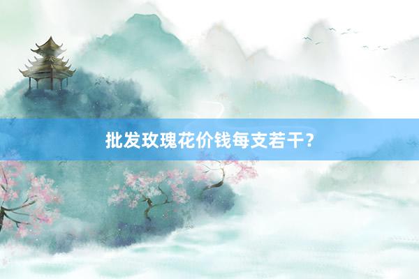 批发玫瑰花价钱每支若干？